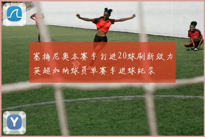 塞梅尼奥本赛季打进20球刷新效力英超加纳球员单赛季进球纪录
