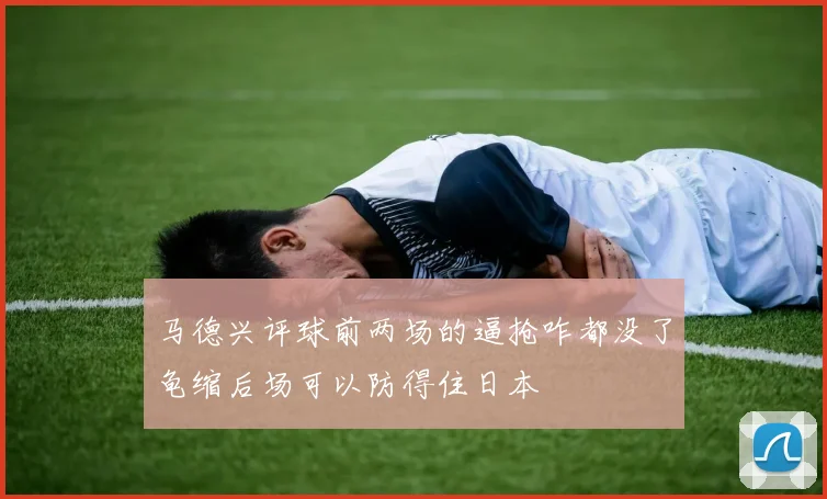 马德兴评球前两场的逼抢咋都没了龟缩后场可以防得住日本