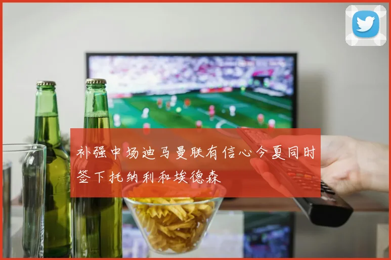 补强中场迪马曼联有信心今夏同时签下托纳利和埃德森