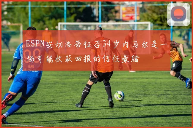 ESPN安切洛蒂征召34岁内马尔是一场可能收获回报的信任豪赌